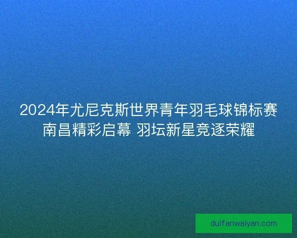 2024年尤尼克斯世界青年羽毛球锦标赛南昌精彩启幕 羽坛新星竞逐荣耀