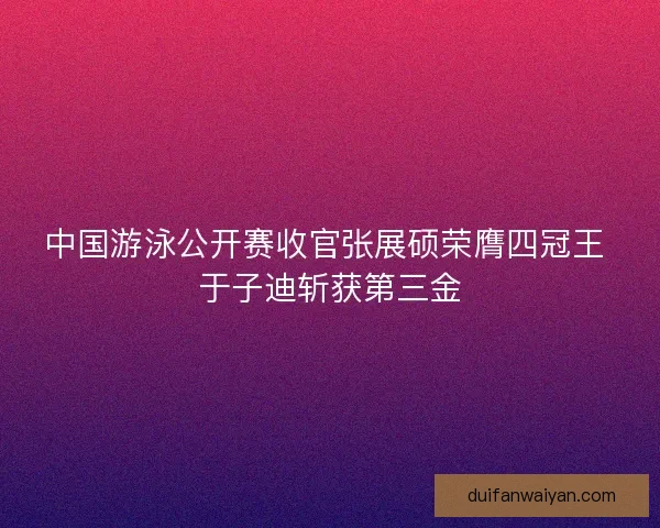 中国游泳公开赛收官张展硕荣膺四冠王 于子迪斩获第三金