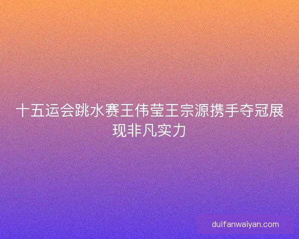 十五运会跳水赛王伟莹王宗源携手夺冠展现非凡实力