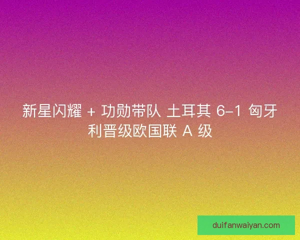 新星闪耀 + 功勋带队 土耳其 6-1 匈牙利晋级欧国联 A 级