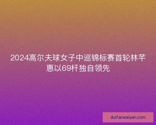 2024高尔夫球女子中巡锦标赛首轮林芊惠以69杆独自领先