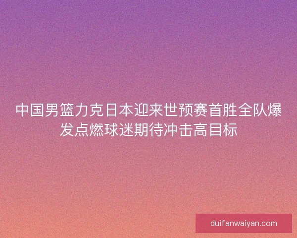 中国男篮力克日本迎来世预赛首胜全队爆发点燃球迷期待冲击高目标