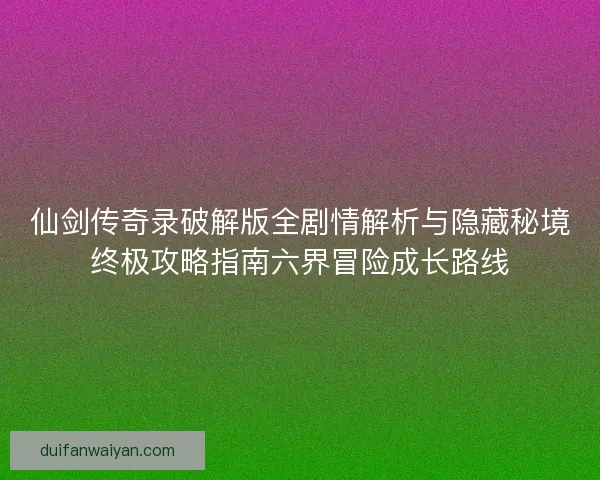 仙剑传奇录破解版全剧情解析与隐藏秘境终极攻略指南六界冒险成长路线