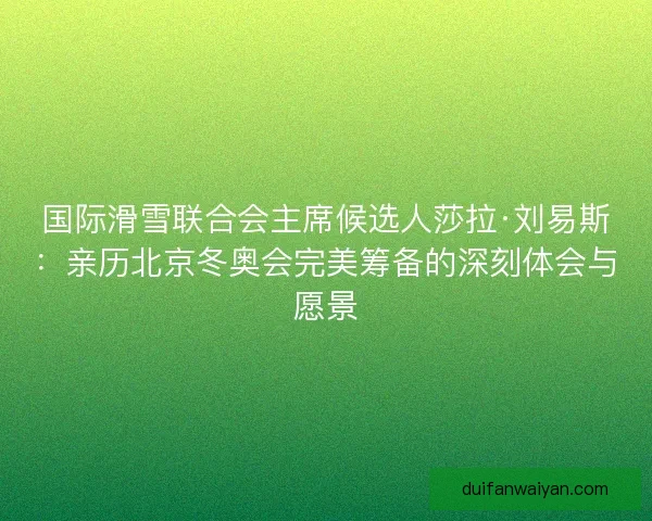 国际滑雪联合会主席候选人莎拉·刘易斯：亲历北京冬奥会完美筹备的深刻体会与愿景