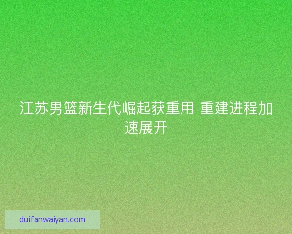 江苏男篮新生代崛起获重用 重建进程加速展开