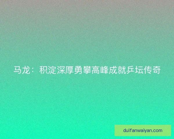 马龙：积淀深厚勇攀高峰成就乒坛传奇
