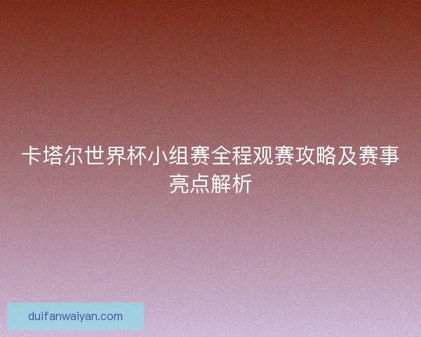 卡塔尔世界杯小组赛全程观赛攻略及赛事亮点解析