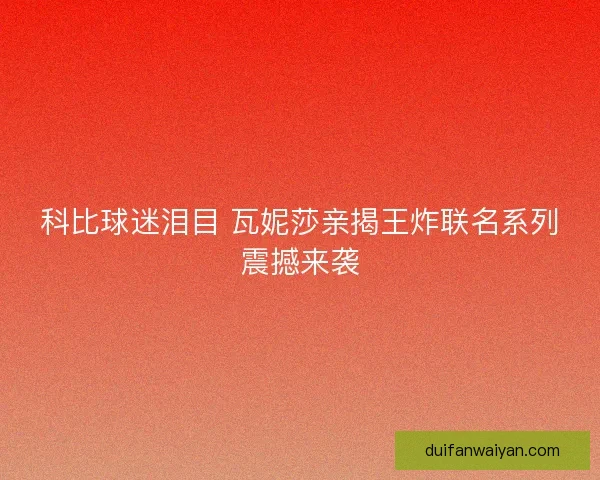 科比球迷泪目 瓦妮莎亲揭王炸联名系列震撼来袭