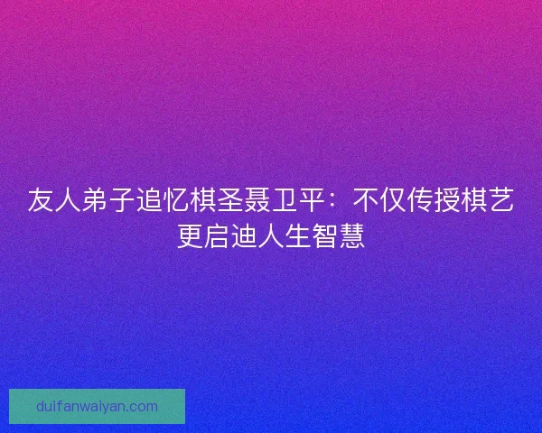 友人弟子追忆棋圣聂卫平：不仅传授棋艺更启迪人生智慧