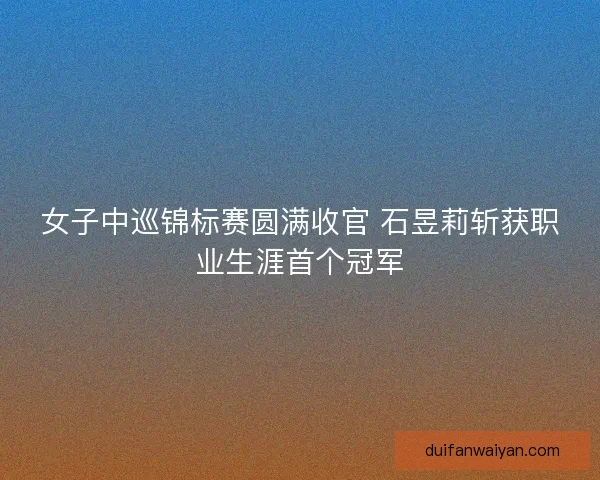 女子中巡锦标赛圆满收官 石昱莉斩获职业生涯首个冠军