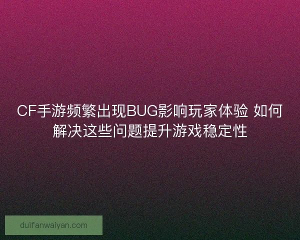 CF手游频繁出现BUG影响玩家体验 如何解决这些问题提升游戏稳定性