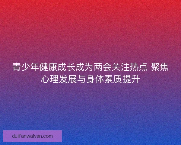 青少年健康成长成为两会关注热点 聚焦心理发展与身体素质提升