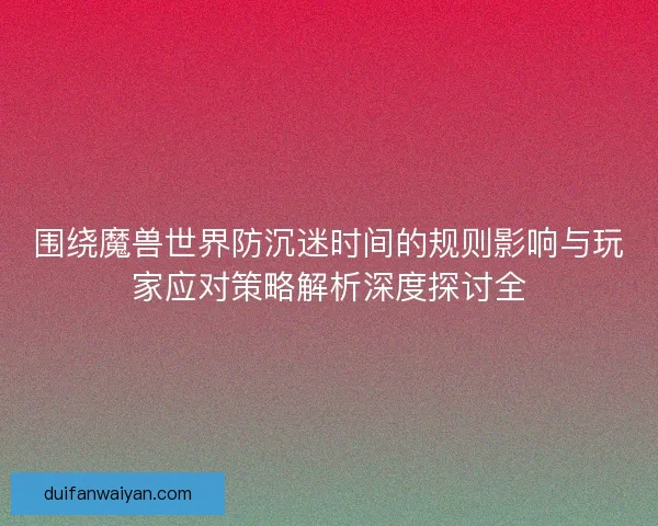围绕魔兽世界防沉迷时间的规则影响与玩家应对策略解析深度探讨全 围绕魔兽世界防沉迷时间的规则影响与玩家应对策略解析深度探讨全