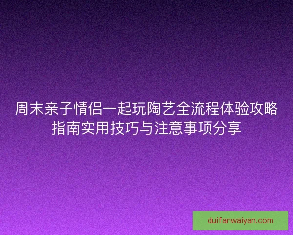 周末亲子情侣一起玩陶艺全流程体验攻略指南实用技巧与注意事项分享