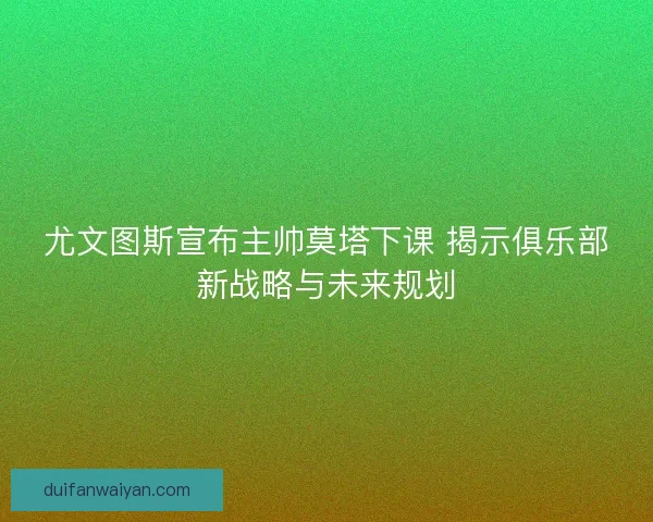 尤文图斯宣布主帅莫塔下课 揭示俱乐部新战略与未来规划
